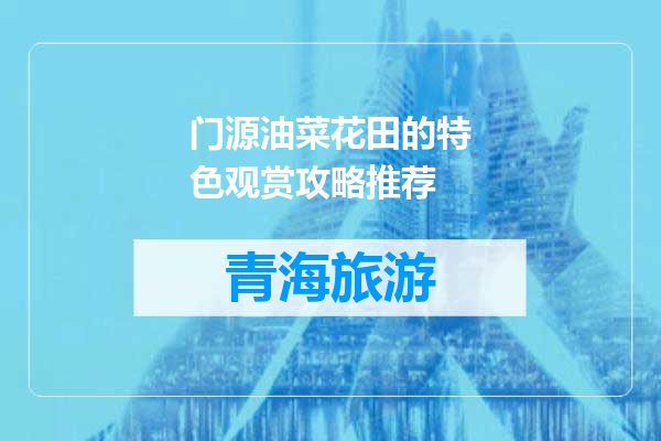 门源油菜花田的特色观赏攻略推荐