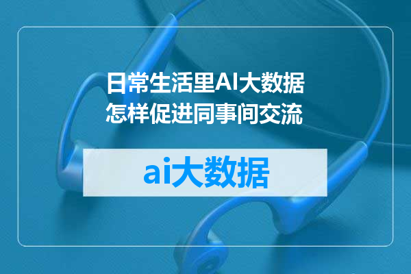 日常生活里AI大数据怎样促进同事间交流