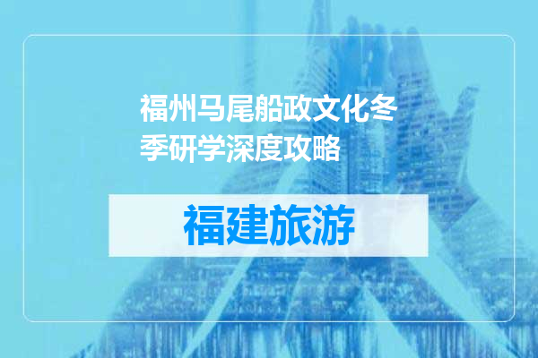 福州马尾船政文化冬季研学深度攻略