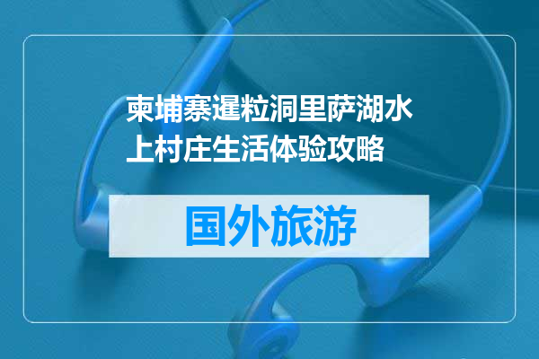 柬埔寨暹粒洞里萨湖水上村庄生活体验攻略