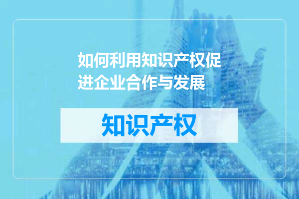 如何利用知识产权促进企业合作与发展