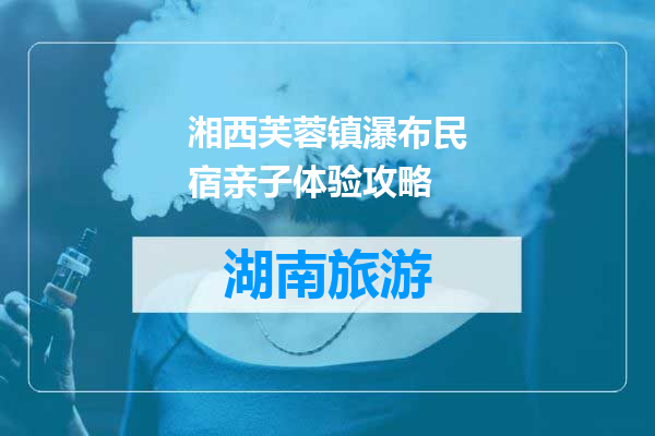 湘西芙蓉镇瀑布民宿亲子体验攻略