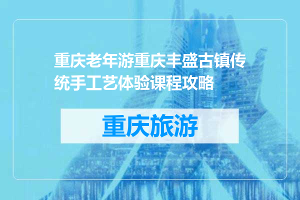 重庆老年游重庆丰盛古镇传统手工艺体验课程攻略