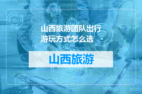 山西旅游团队出行游玩方式怎么选