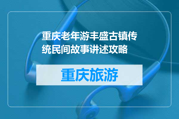 重庆老年游丰盛古镇传统民间故事讲述攻略