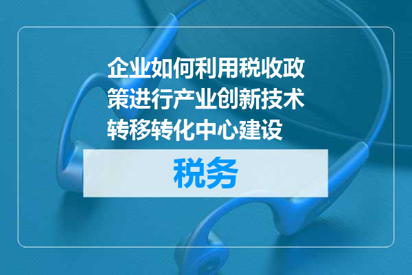 企业如何利用税收政策进行产业创新技术转移转化中心建设
