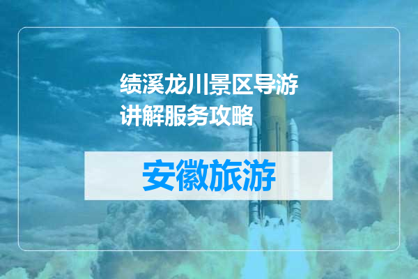 绩溪龙川景区导游讲解服务攻略