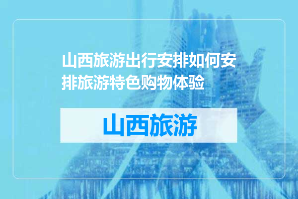 山西旅游出行安排如何安排旅游特色购物体验