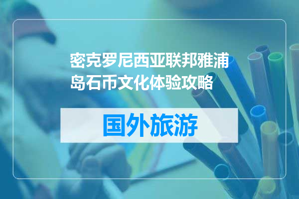 密克罗尼西亚联邦雅浦岛石币文化体验攻略