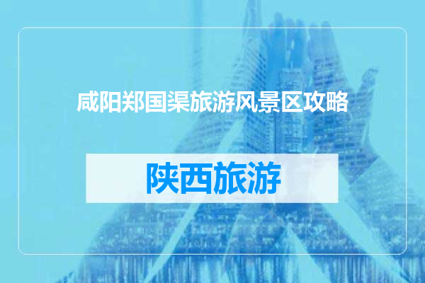 咸阳郑国渠旅游风景区攻略