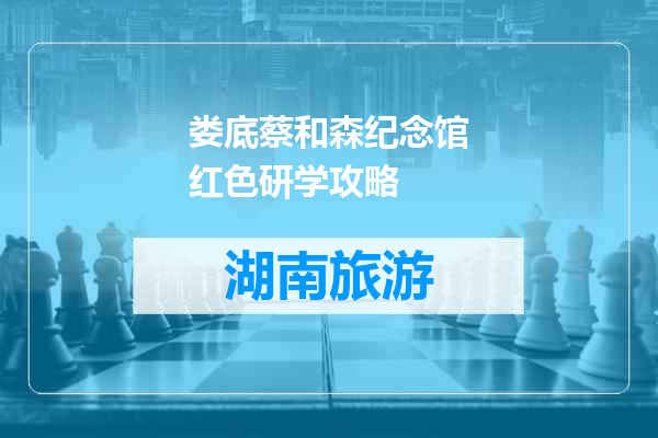 娄底蔡和森纪念馆红色研学攻略