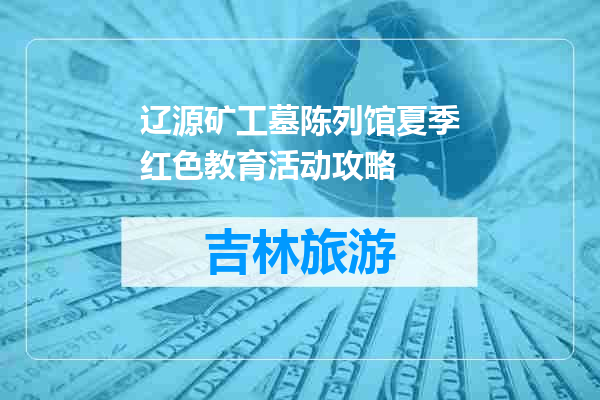辽源矿工墓陈列馆夏季红色教育活动攻略