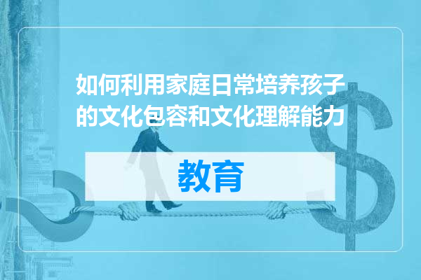 如何利用家庭日常培养孩子的文化包容和文化理解能力