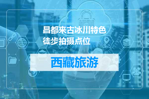 昌都来古冰川特色徒步拍摄点位