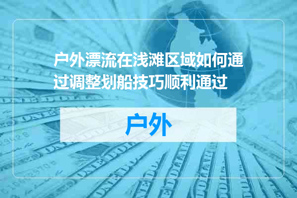 户外漂流在浅滩区域如何通过调整划船技巧顺利通过