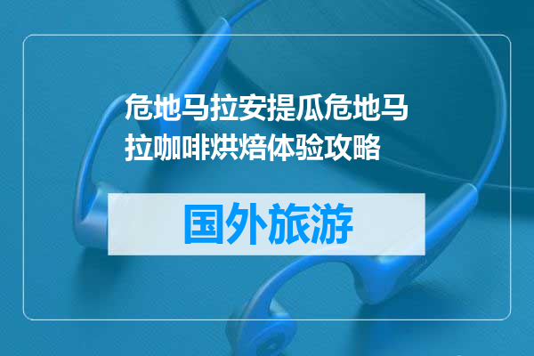 危地马拉安提瓜危地马拉咖啡烘焙体验攻略
