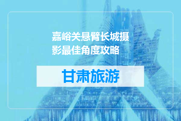 嘉峪关悬臂长城摄影最佳角度攻略