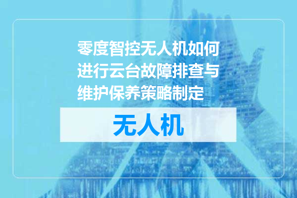 零度智控无人机如何进行云台故障排查与维护保养策略制定