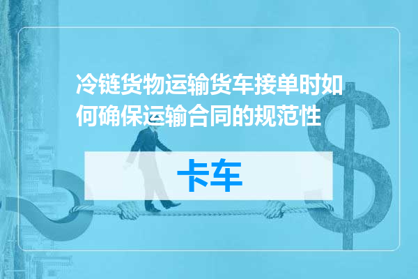 冷链货物运输货车接单时如何确保运输合同的规范性