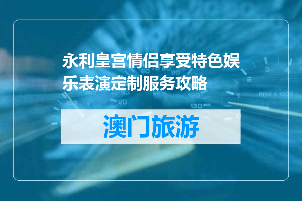 永利皇宫情侣享受特色娱乐表演定制服务攻略
