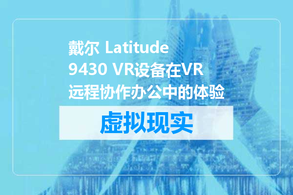 戴尔 Latitude 9430 VR设备在VR远程协作办公中的体验