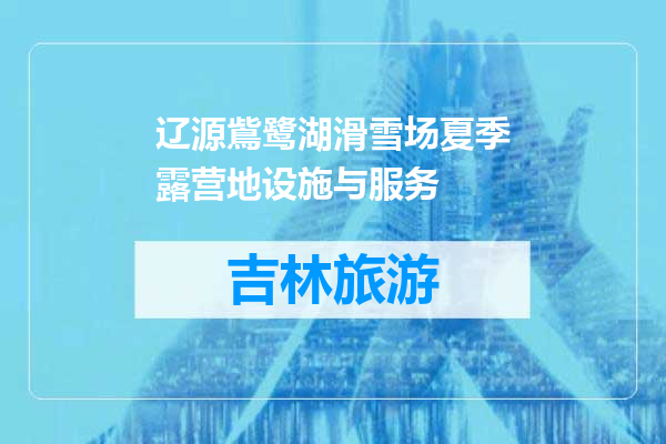 辽源鴜鹭湖滑雪场夏季露营地设施与服务