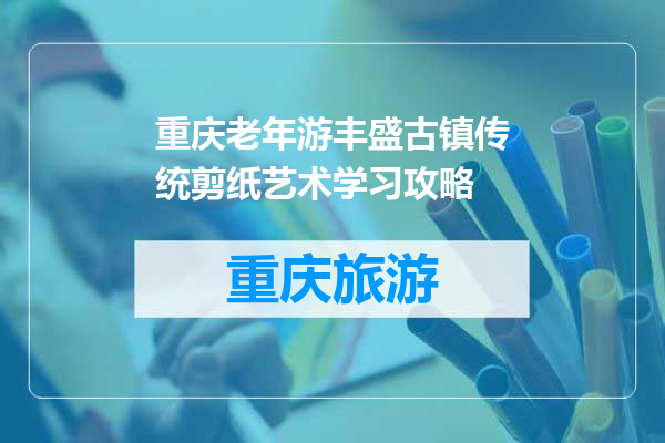 重庆老年游丰盛古镇传统剪纸艺术学习攻略