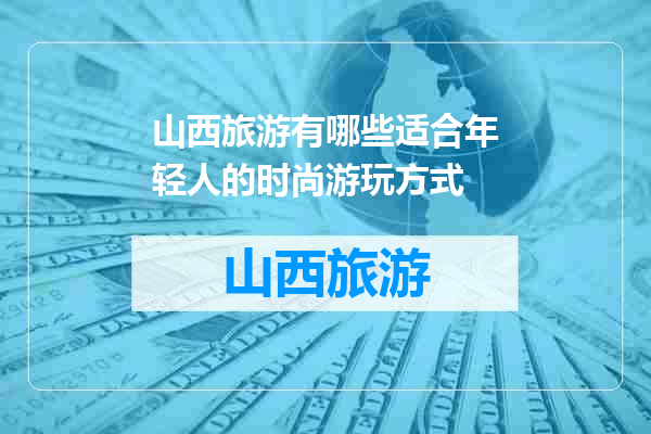 山西旅游有哪些适合年轻人的时尚游玩方式