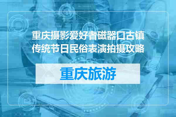 重庆摄影爱好者磁器口古镇传统节日民俗表演拍摄攻略