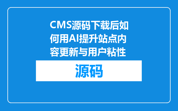 CMS源码下载后如何用AI提升站点内容更新与用户粘性
