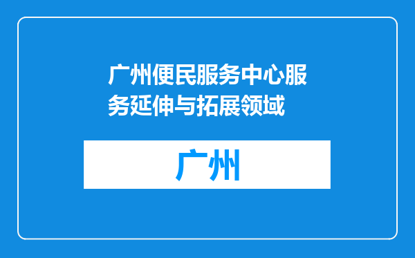 广州便民服务中心服务延伸与拓展领域