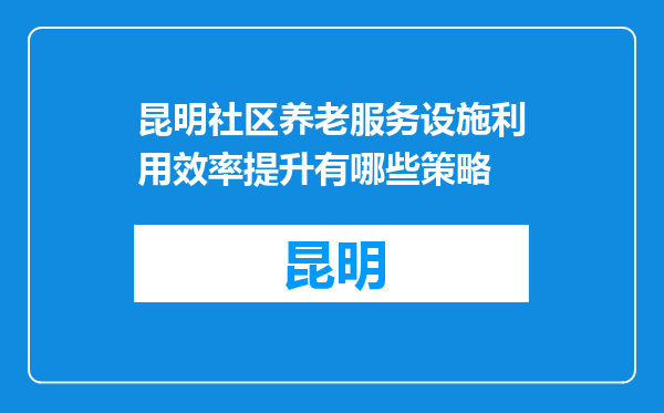 昆明社区养老服务设施利用效率提升有哪些策略