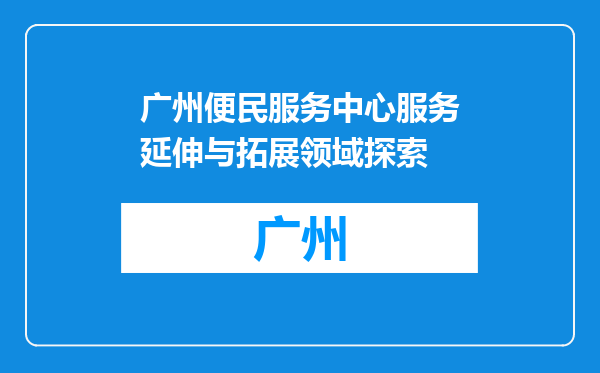 广州便民服务中心服务延伸与拓展领域探索