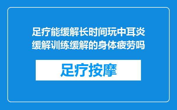 足疗能缓解长时间玩中耳炎缓解训练缓解的身体疲劳吗