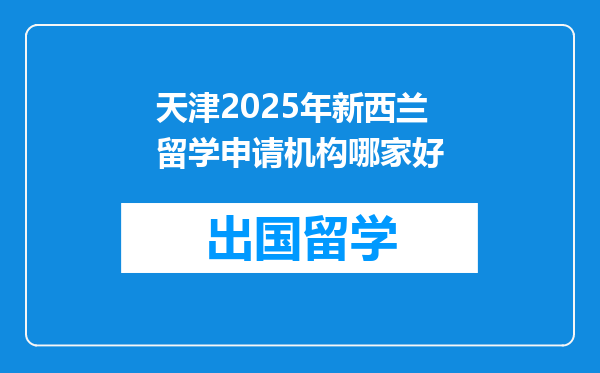 天津2025年新西兰留学申请机构哪家好