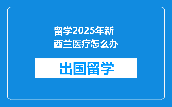 留学2025年新西兰医疗怎么办