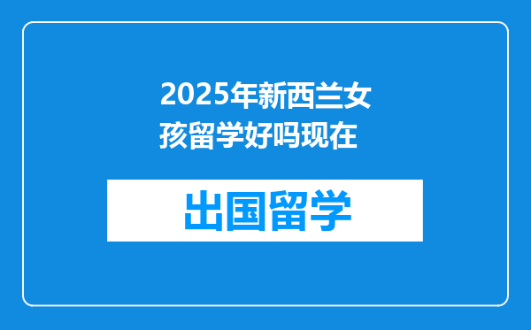 2025年新西兰女孩留学好吗现在