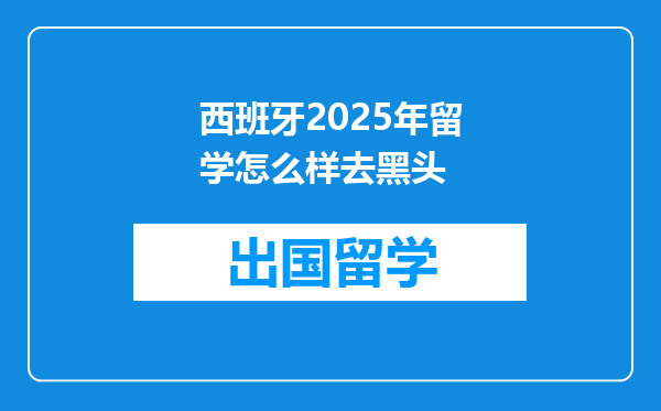 西班牙2025年留学怎么样去黑头