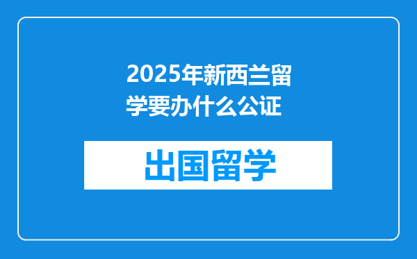 2025年新西兰留学要办什么公证