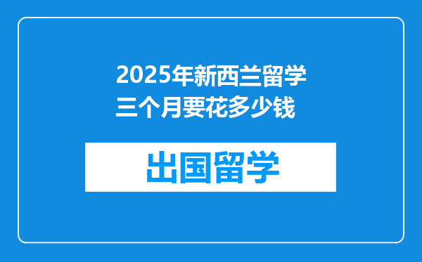 2025年新西兰留学三个月要花多少钱