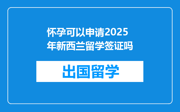 怀孕可以申请2025年新西兰留学签证吗