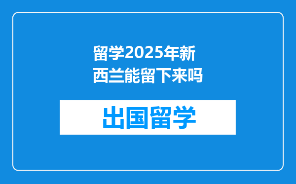 留学2025年新西兰能留下来吗