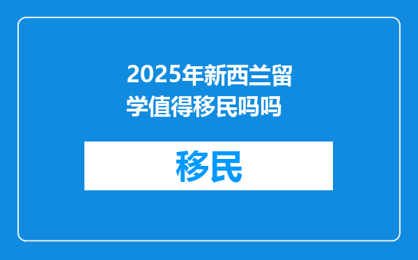 2025年新西兰留学值得移民吗吗