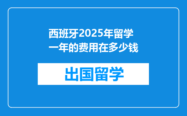 西班牙2025年留学一年的费用在多少钱