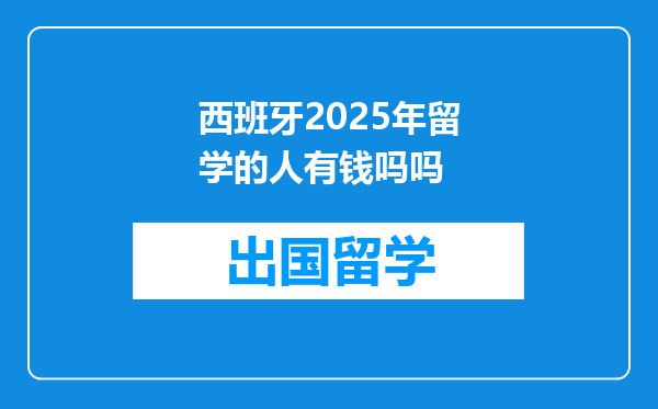 西班牙2025年留学的人有钱吗吗