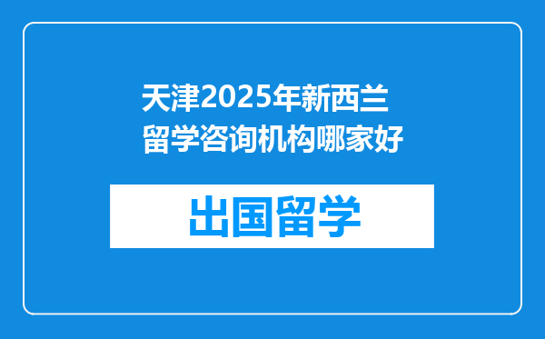 天津2025年新西兰留学咨询机构哪家好