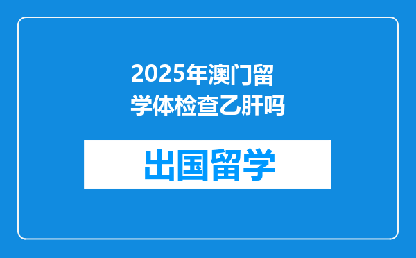2025年澳门留学体检查乙肝吗