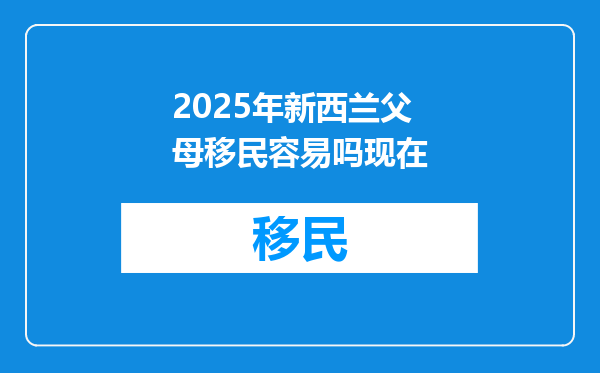 2025年新西兰父母移民容易吗现在