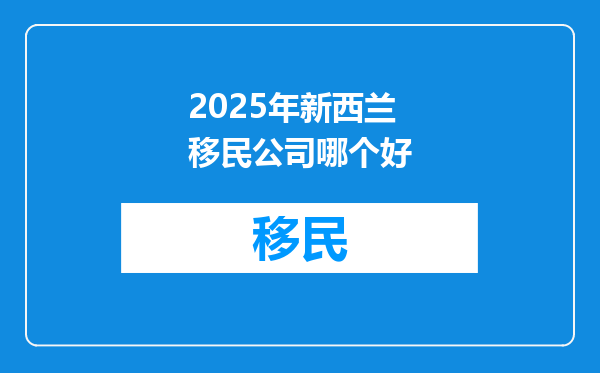 2025年新西兰移民公司哪个好
