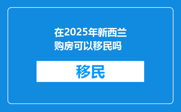 在2025年新西兰购房可以移民吗